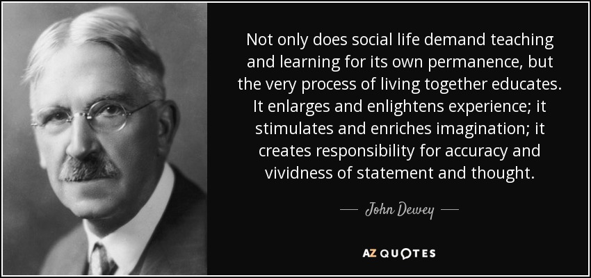Not only does social life demand teaching and learning for its own permanence, but the very process of living together educates. It enlarges and enlightens experience; it stimulates and enriches imagination; it creates responsibility for accuracy and vividness of statement and thought. - John Dewey