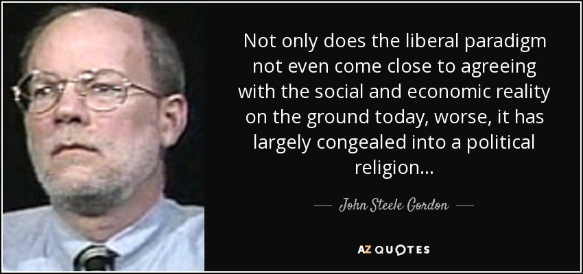 Not only does the liberal paradigm not even come close to agreeing with the social and economic reality on the ground today, worse, it has largely congealed into a political religion. . . - John Steele Gordon