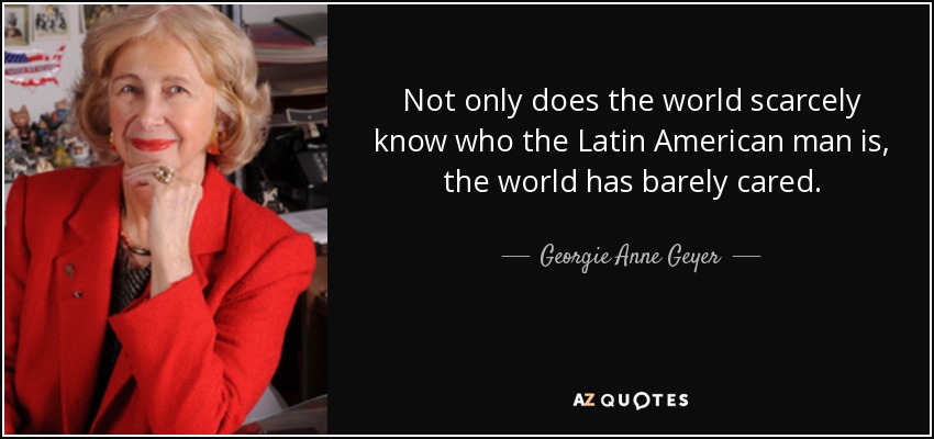 Not only does the world scarcely know who the Latin American man is, the world has barely cared. - Georgie Anne Geyer