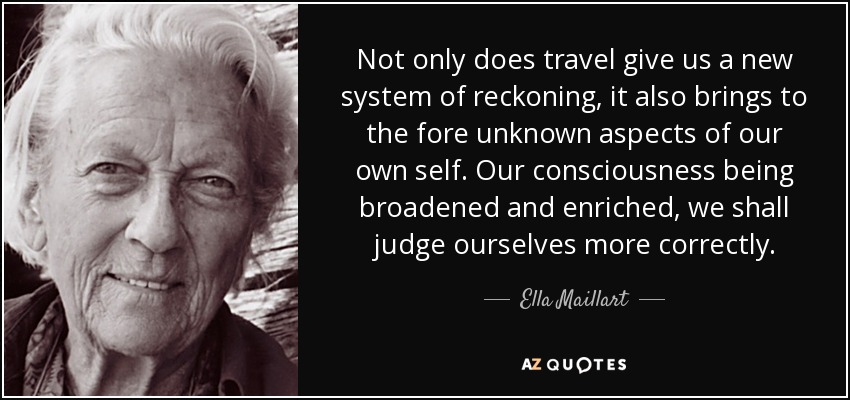 Not only does travel give us a new system of reckoning, it also brings to the fore unknown aspects of our own self. Our consciousness being broadened and enriched, we shall judge ourselves more correctly. - Ella Maillart