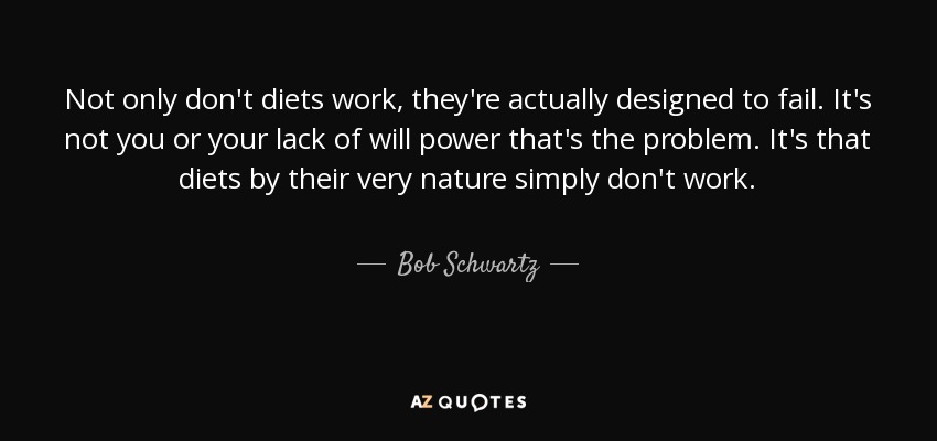 Not only don't diets work, they're actually designed to fail. It's not you or your lack of will power that's the problem. It's that diets by their very nature simply don't work. - Bob Schwartz