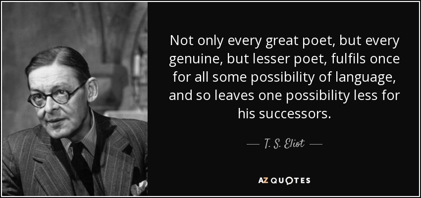 Not only every great poet, but every genuine, but lesser poet, fulfils once for all some possibility of language, and so leaves one possibility less for his successors. - T. S. Eliot