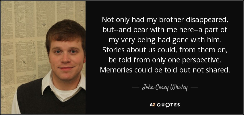 Not only had my brother disappeared, but--and bear with me here--a part of my very being had gone with him. Stories about us could, from them on, be told from only one perspective. Memories could be told but not shared. - John Corey Whaley