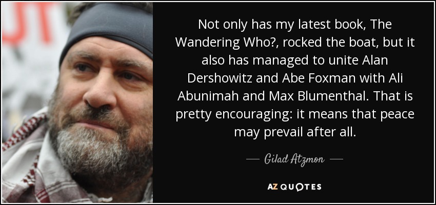 Not only has my latest book, The Wandering Who?, rocked the boat, but it also has managed to unite Alan Dershowitz and Abe Foxman with Ali Abunimah and Max Blumenthal. That is pretty encouraging: it means that peace may prevail after all. - Gilad Atzmon