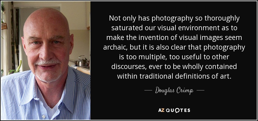 Not only has photography so thoroughly saturated our visual environment as to make the invention of visual images seem archaic, but it is also clear that photography is too multiple, too useful to other discourses, ever to be wholly contained within traditional definitions of art. - Douglas Crimp