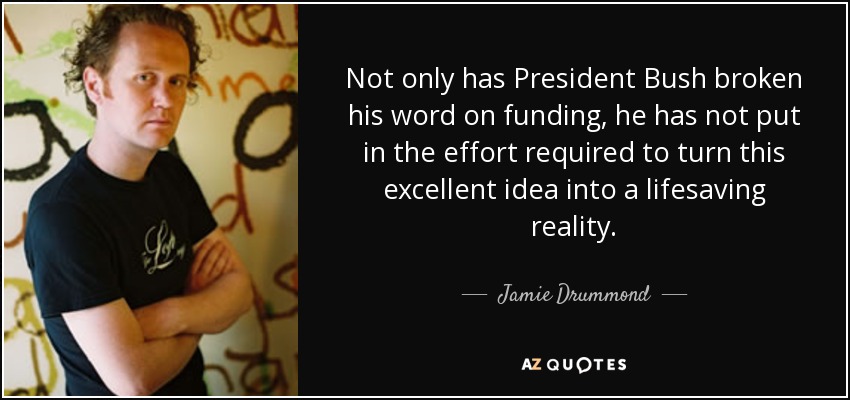 Not only has President Bush broken his word on funding, he has not put in the effort required to turn this excellent idea into a lifesaving reality. - Jamie Drummond