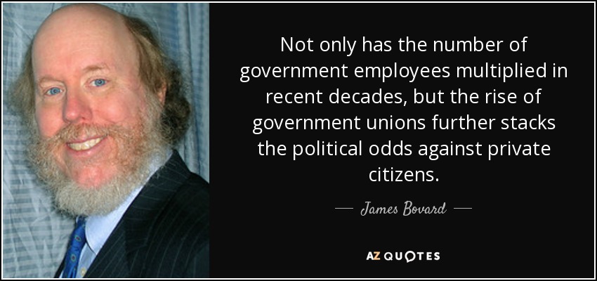 Not only has the number of government employees multiplied in recent decades, but the rise of government unions further stacks the political odds against private citizens. - James Bovard