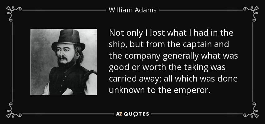 Not only I lost what I had in the ship, but from the captain and the company generally what was good or worth the taking was carried away; all which was done unknown to the emperor. - William Adams