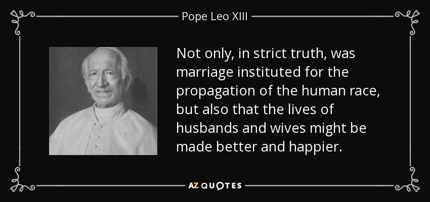Not only, in strict truth, was marriage instituted for the propagation of the human race, but also that the lives of husbands and wives might be made better and happier. - Pope Leo XIII