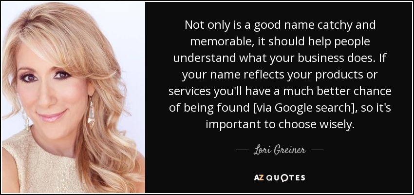 Not only is a good name catchy and memorable, it should help people understand what your business does. If your name reflects your products or services you'll have a much better chance of being found [via Google search], so it's important to choose wisely. - Lori Greiner