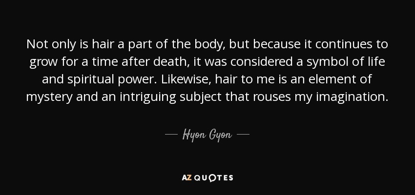 Not only is hair a part of the body, but because it continues to grow for a time after death, it was considered a symbol of life and spiritual power. Likewise, hair to me is an element of mystery and an intriguing subject that rouses my imagination. - Hyon Gyon