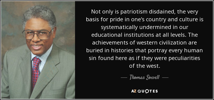 Not only is patriotism disdained, the very basis for pride in one's country and culture is systematically undermined in our educational institutions at all levels. The achievements of western civilization are buried in histories that portray every human sin found here as if they were peculiarities of the west. - Thomas Sowell