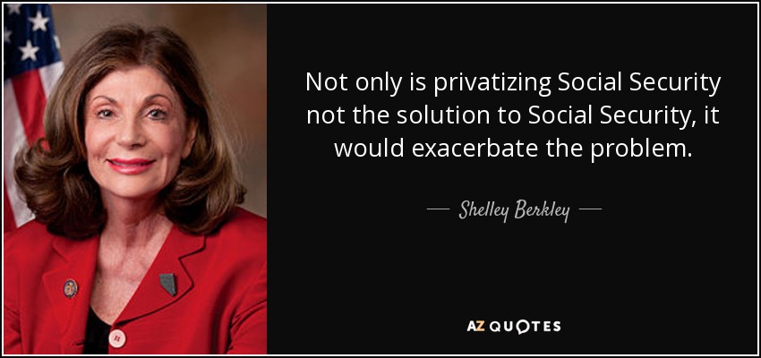 Not only is privatizing Social Security not the solution to Social Security, it would exacerbate the problem. - Shelley Berkley