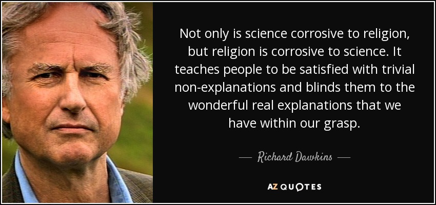 Not only is science corrosive to religion, but religion is corrosive to science. It teaches people to be satisfied with trivial non-explanations and blinds them to the wonderful real explanations that we have within our grasp. - Richard Dawkins