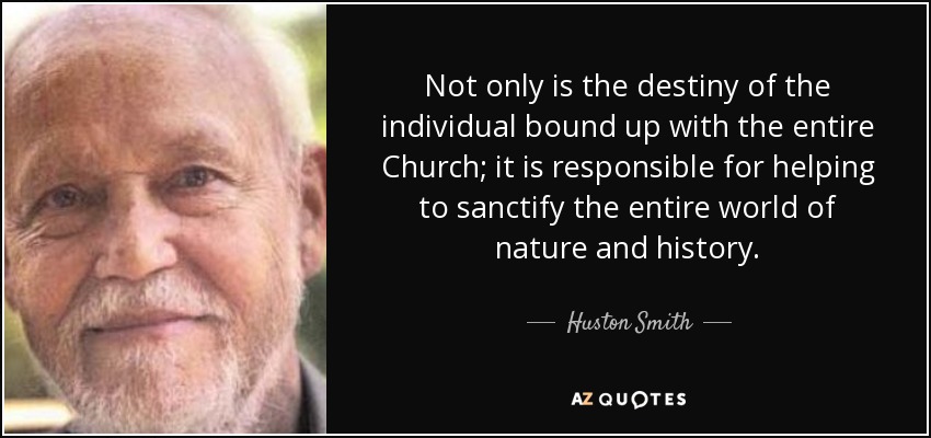Not only is the destiny of the individual bound up with the entire Church; it is responsible for helping to sanctify the entire world of nature and history. - Huston Smith