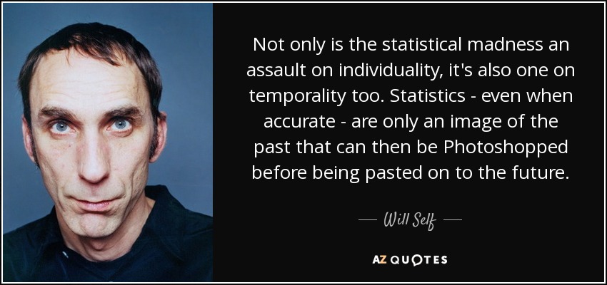 Not only is the statistical madness an assault on individuality, it's also one on temporality too. Statistics - even when accurate - are only an image of the past that can then be Photoshopped before being pasted on to the future. - Will Self