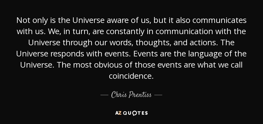 Not only is the Universe aware of us, but it also communicates with us. We, in turn, are constantly in communication with the Universe through our words, thoughts, and actions. The Universe responds with events. Events are the language of the Universe. The most obvious of those events are what we call coincidence. - Chris Prentiss