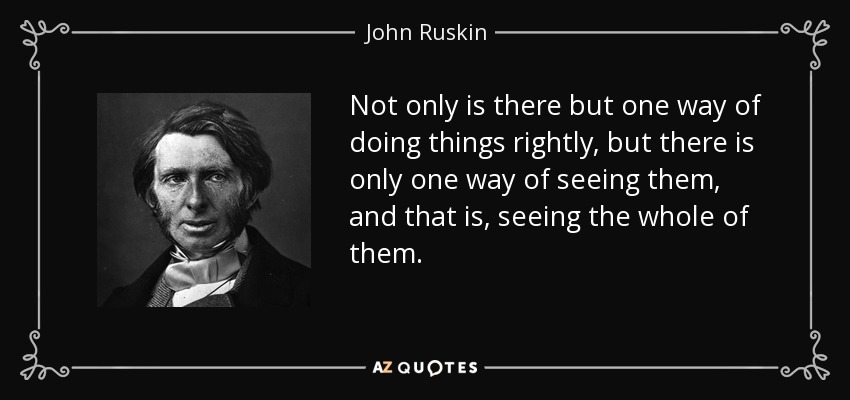 Not only is there but one way of doing things rightly, but there is only one way of seeing them, and that is, seeing the whole of them. - John Ruskin