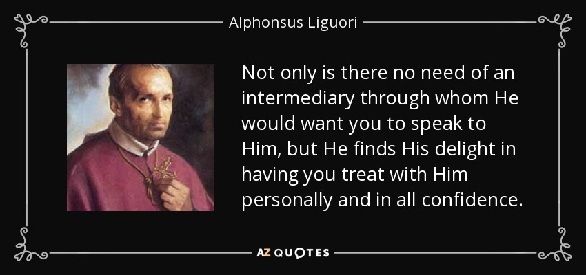 Not only is there no need of an intermediary through whom He would want you to speak to Him, but He finds His delight in having you treat with Him personally and in all confidence. - Alphonsus Liguori
