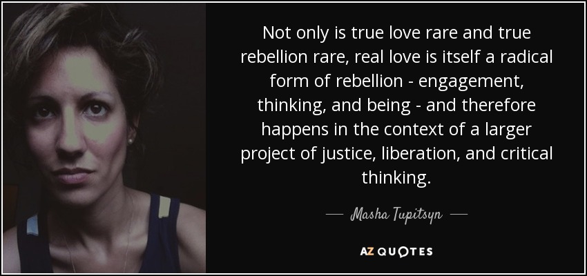 Not only is true love rare and true rebellion rare, real love is itself a radical form of rebellion - engagement, thinking, and being - and therefore happens in the context of a larger project of justice, liberation, and critical thinking. - Masha Tupitsyn