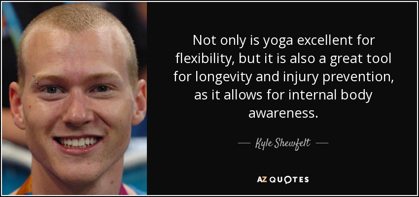 Not only is yoga excellent for flexibility, but it is also a great tool for longevity and injury prevention, as it allows for internal body awareness. - Kyle Shewfelt
