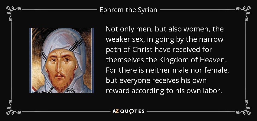 Not only men, but also women, the weaker sex, in going by the narrow path of Christ have received for themselves the Kingdom of Heaven. For there is neither male nor female, but everyone receives his own reward according to his own labor. - Ephrem the Syrian