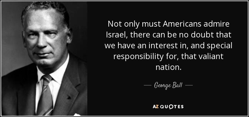 Not only must Americans admire Israel, there can be no doubt that we have an interest in, and special responsibility for, that valiant nation. - George Ball