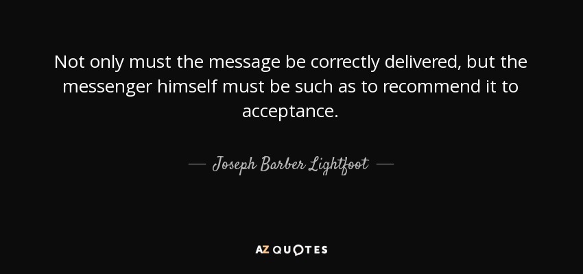 Not only must the message be correctly delivered, but the messenger himself must be such as to recommend it to acceptance. - Joseph Barber Lightfoot