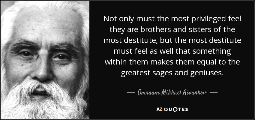Not only must the most privileged feel they are brothers and sisters of the most destitute, but the most destitute must feel as well that something within them makes them equal to the greatest sages and geniuses. - Omraam Mikhael Aivanhov