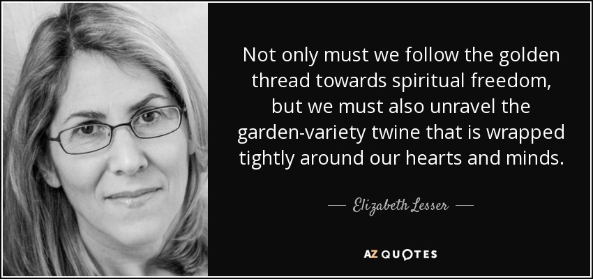 Not only must we follow the golden thread towards spiritual freedom, but we must also unravel the garden-variety twine that is wrapped tightly around our hearts and minds. - Elizabeth Lesser