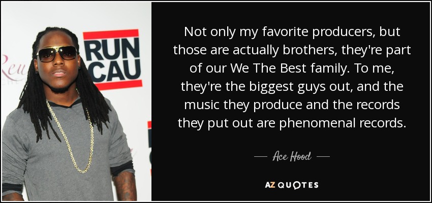 Not only my favorite producers, but those are actually brothers, they're part of our We The Best family. To me, they're the biggest guys out, and the music they produce and the records they put out are phenomenal records. - Ace Hood