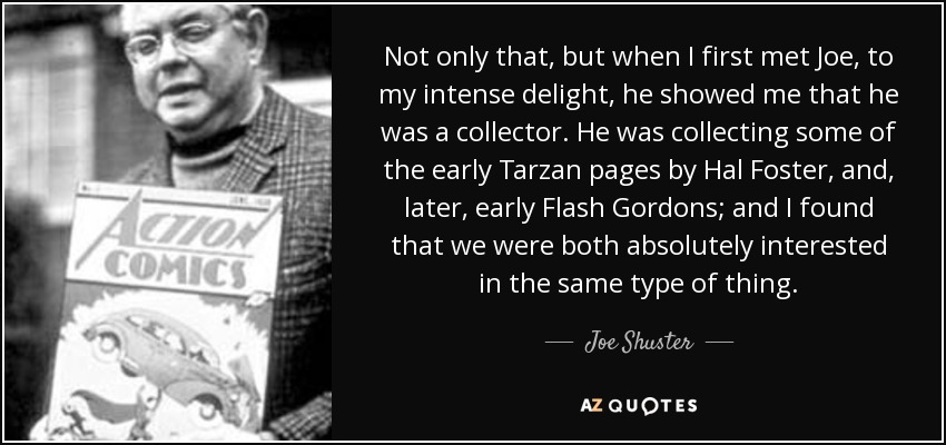 Not only that, but when I first met Joe, to my intense delight, he showed me that he was a collector. He was collecting some of the early Tarzan pages by Hal Foster, and, later, early Flash Gordons; and I found that we were both absolutely interested in the same type of thing. - Joe Shuster