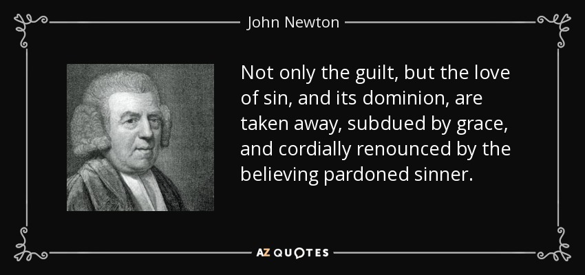 Not only the guilt, but the love of sin, and its dominion, are taken away, subdued by grace, and cordially renounced by the believing pardoned sinner. - John Newton