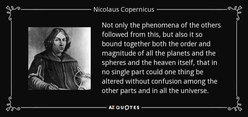 Not only the phenomena of the others followed from this, but also it so bound together both the order and magnitude of all the planets and the spheres and the heaven itself, that in no single part could one thing be altered without confusion among the other parts and in all the universe. - Nicolaus Copernicus