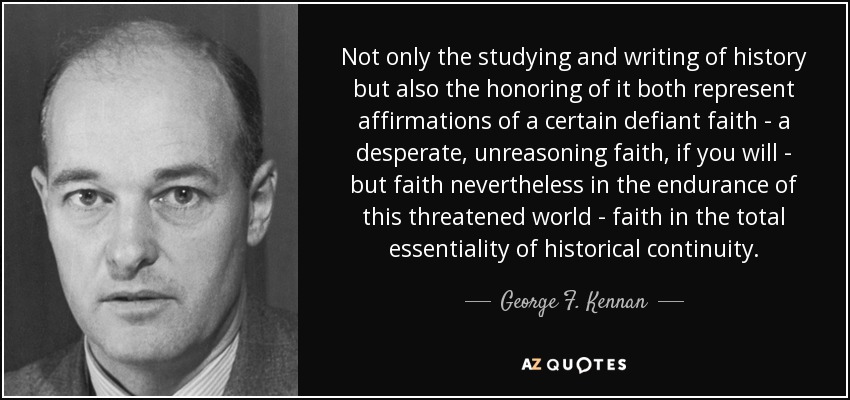 Not only the studying and writing of history but also the honoring of it both represent affirmations of a certain defiant faith - a desperate, unreasoning faith, if you will - but faith nevertheless in the endurance of this threatened world - faith in the total essentiality of historical continuity. - George F. Kennan