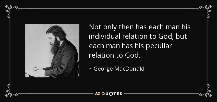 Not only then has each man his individual relation to God, but each man has his peculiar relation to God. - George MacDonald