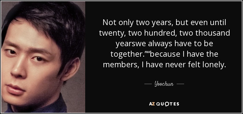 Not only two years, but even until twenty, two hundred, two thousand yearswe always have to be together.”“because I have the members, I have never felt lonely. - Yoochun
