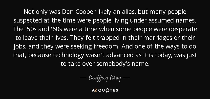 Not only was Dan Cooper likely an alias, but many people suspected at the time were people living under assumed names. The '50s and '60s were a time when some people were desperate to leave their lives. They felt trapped in their marriages or their jobs, and they were seeking freedom. And one of the ways to do that, because technology wasn't advanced as it is today, was just to take over somebody's name. - Geoffrey Gray