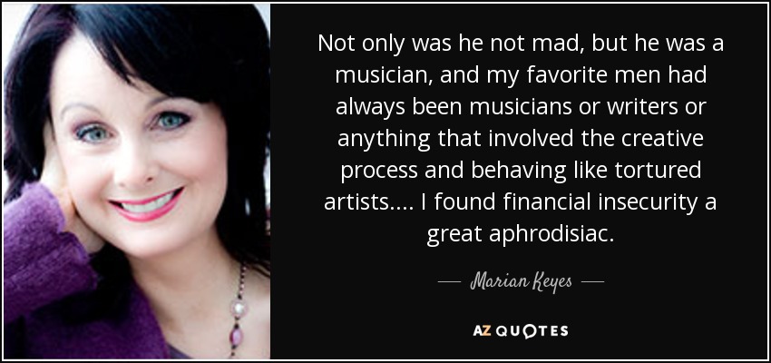 Not only was he not mad, but he was a musician, and my favorite men had always been musicians or writers or anything that involved the creative process and behaving like tortured artists. ... I found financial insecurity a great aphrodisiac. - Marian Keyes