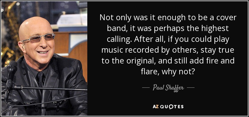 Not only was it enough to be a cover band, it was perhaps the highest calling. After all, if you could play music recorded by others, stay true to the original, and still add fire and flare, why not? - Paul Shaffer