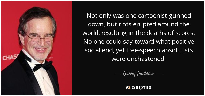 Not only was one cartoonist gunned down, but riots erupted around the world, resulting in the deaths of scores. No one could say toward what positive social end, yet free-speech absolutists were unchastened. - Garry Trudeau