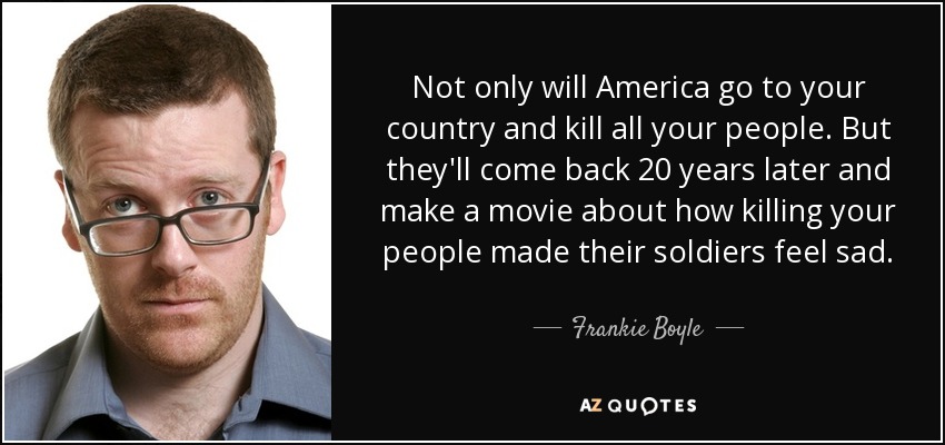 Not only will America go to your country and kill all your people. But they'll come back 20 years later and make a movie about how killing your people made their soldiers feel sad. - Frankie Boyle