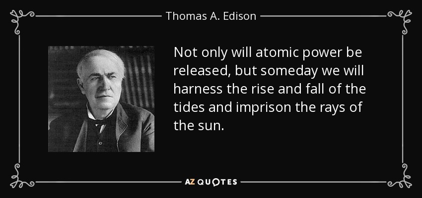 Not only will atomic power be released, but someday we will harness the rise and fall of the tides and imprison the rays of the sun. - Thomas A. Edison