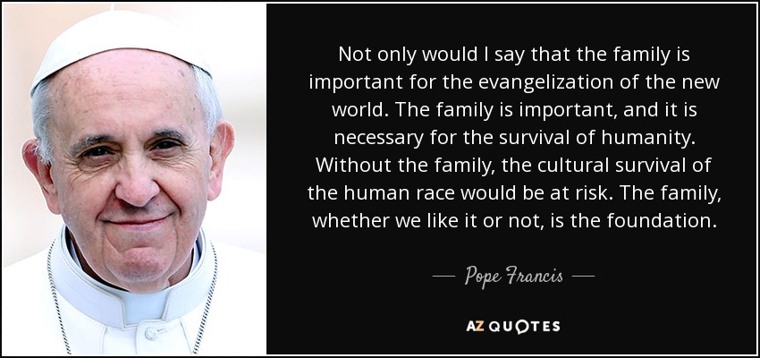 Not only would I say that the family is important for the evangelization of the new world. The family is important, and it is necessary for the survival of humanity. Without the family, the cultural survival of the human race would be at risk. The family, whether we like it or not, is the foundation. - Pope Francis