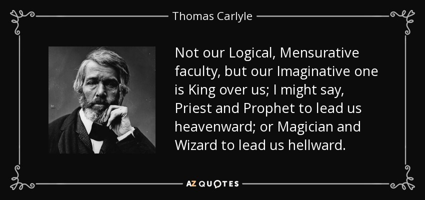 Not our Logical, Mensurative faculty, but our Imaginative one is King over us; I might say, Priest and Prophet to lead us heavenward; or Magician and Wizard to lead us hellward. - Thomas Carlyle