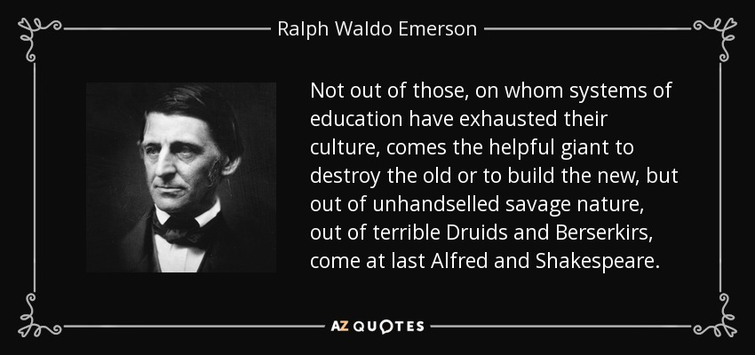 Not out of those, on whom systems of education have exhausted their culture, comes the helpful giant to destroy the old or to build the new, but out of unhandselled savage nature, out of terrible Druids and Berserkirs, come at last Alfred and Shakespeare. - Ralph Waldo Emerson