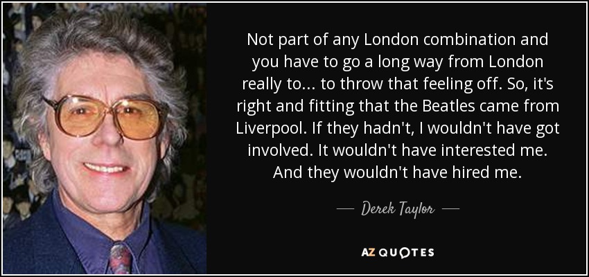Not part of any London combination and you have to go a long way from London really to... to throw that feeling off. So, it's right and fitting that the Beatles came from Liverpool. If they hadn't, I wouldn't have got involved. It wouldn't have interested me. And they wouldn't have hired me. - Derek Taylor