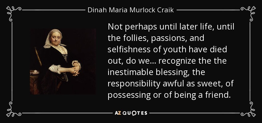 Not perhaps until later life, until the follies, passions, and selfishness of youth have died out, do we . . . recognize the the inestimable blessing, the responsibility awful as sweet, of possessing or of being a friend. - Dinah Maria Murlock Craik