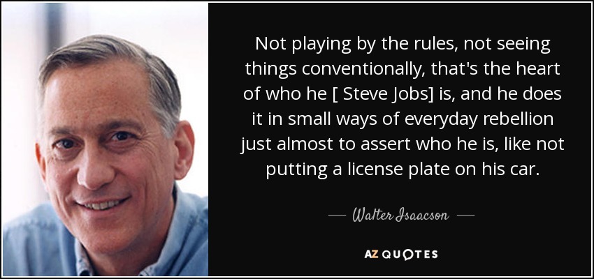 Not playing by the rules, not seeing things conventionally, that's the heart of who he [ Steve Jobs] is, and he does it in small ways of everyday rebellion just almost to assert who he is, like not putting a license plate on his car. - Walter Isaacson