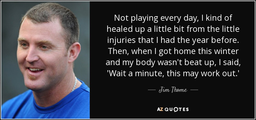 Not playing every day, I kind of healed up a little bit from the little injuries that I had the year before. Then, when I got home this winter and my body wasn't beat up, I said, 'Wait a minute, this may work out.' - Jim Thome